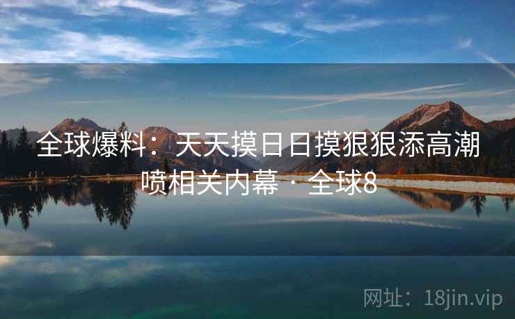 全球爆料：天天摸日日摸狠狠添高潮喷相关内幕 · 全球8
