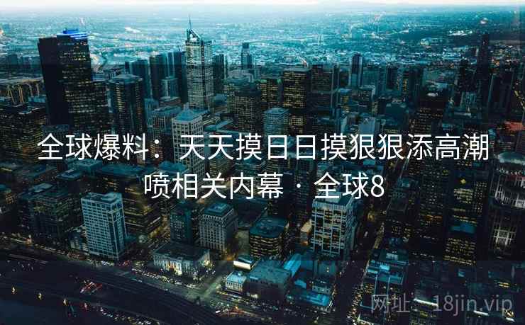 全球爆料：天天摸日日摸狠狠添高潮喷相关内幕 · 全球8