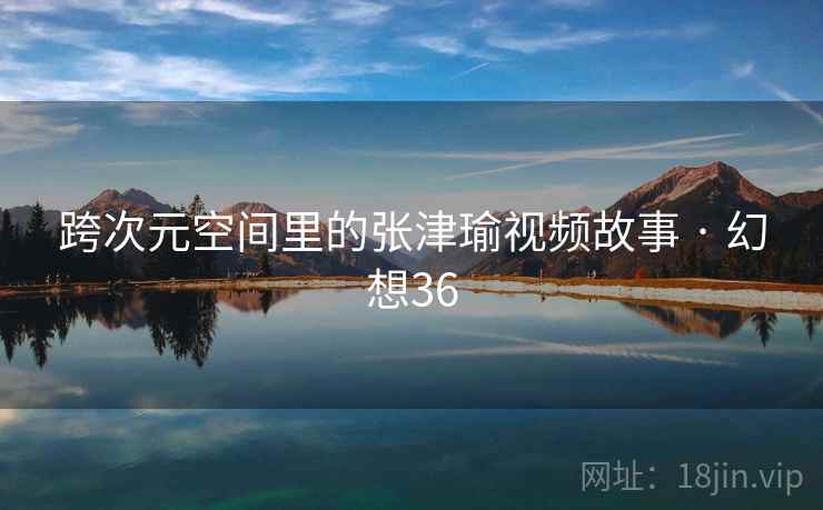 跨次元空间里的张津瑜视频故事 · 幻想36 跨次元空间里的张津瑜视频故事 · 幻想36