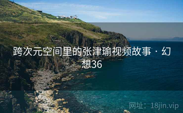 跨次元空间里的张津瑜视频故事 · 幻想36 跨次元空间里的张津瑜视频故事 · 幻想36