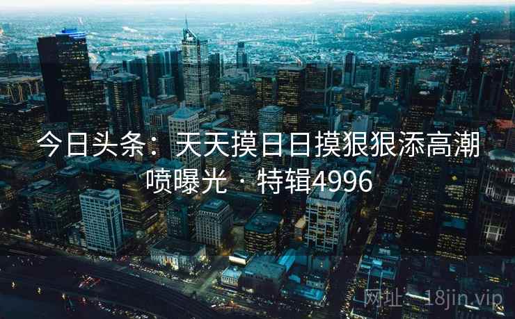 今日头条:天天摸日日摸狠狠添高潮喷曝光 · 特辑4996 今日头条:天天摸日日摸狠狠添高潮喷曝光 · 特辑4996