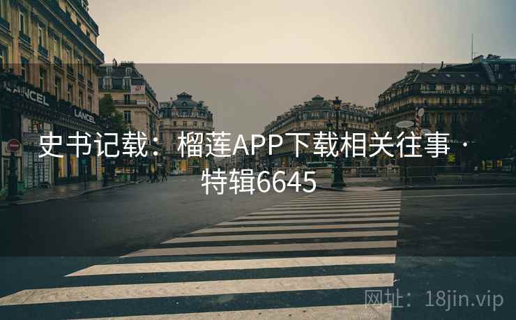 史书记载:榴莲APP下载相关往事 · 特辑6645 史书记载:榴莲APP下载相关往事 · 特辑6645