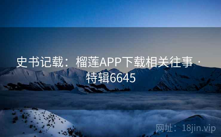 史书记载:榴莲APP下载相关往事 · 特辑6645 史书记载:榴莲APP下载相关往事 · 特辑6645