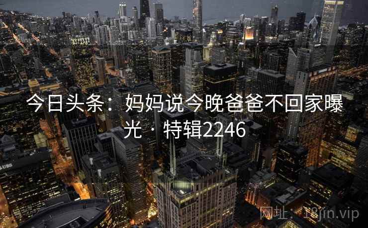 今日头条:妈妈说今晚爸爸不回家曝光 · 特辑2246 今日头条:妈妈说今晚爸爸不回家曝光 · 特辑2246