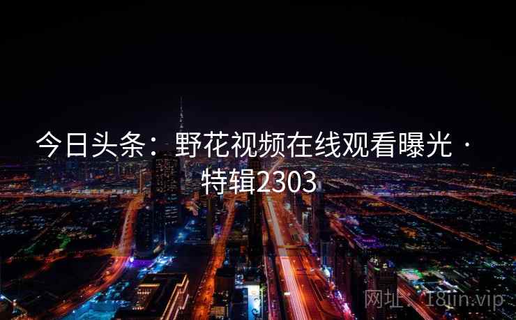 今日头条:野花视频在线观看曝光 · 特辑2303 今日头条:野花视频在线观看曝光 · 特辑2303