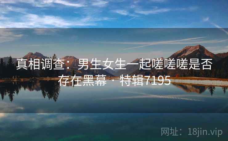 真相调查:男生女生一起嗟嗟嗟是否存在黑幕 · 特辑7195 真相调查:男生女生一起嗟嗟嗟是否存在黑幕 · 特辑7195