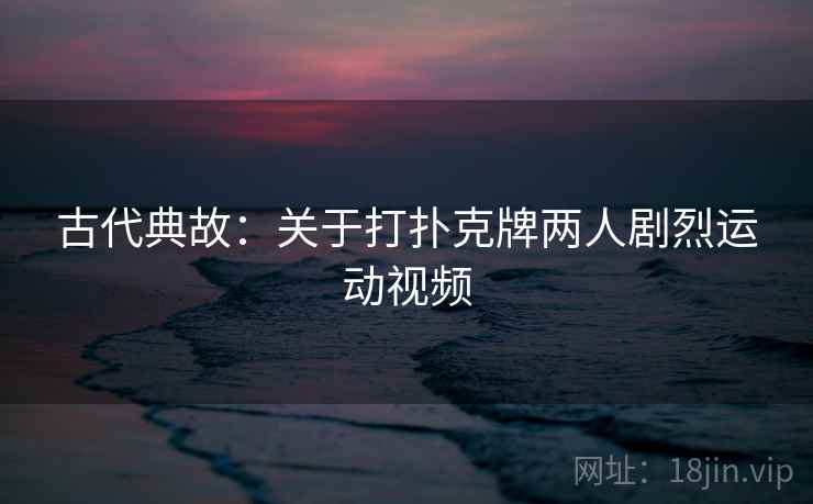 古代典故：关于打扑克牌两人剧烈运动视频