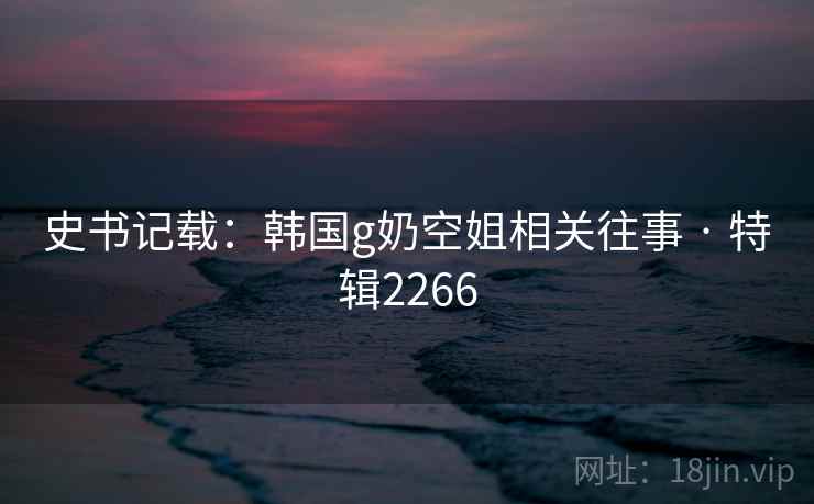 史书记载：韩国g奶空姐相关往事 · 特辑2266