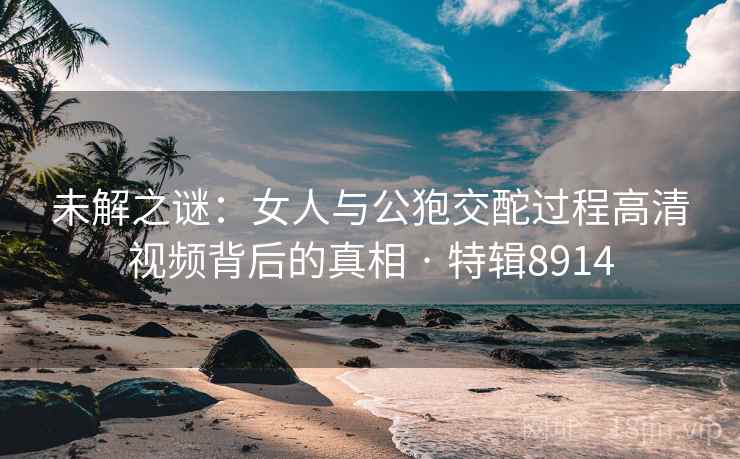 未解之谜：女人与公狍交酡过程高清视频背后的真相 · 特辑8914