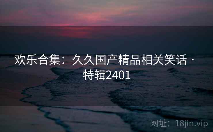 欢乐合集：久久国产精品相关笑话 · 特辑2401